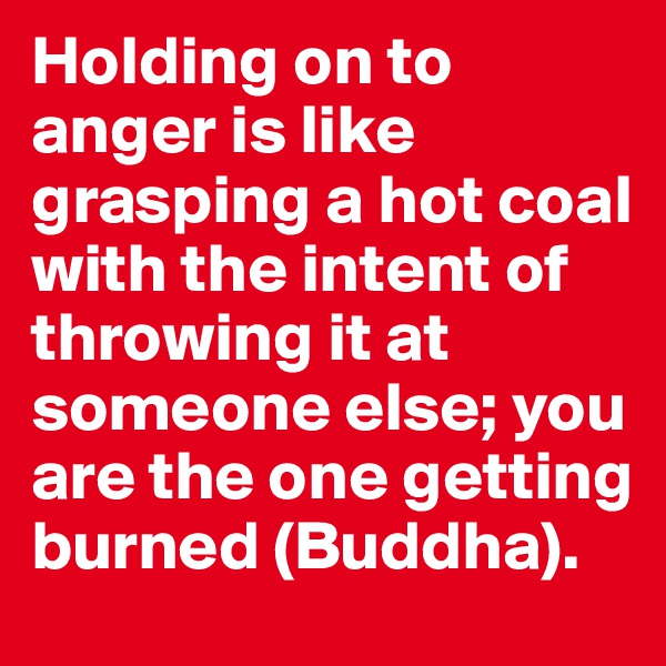 Holding on to anger is like grasping a hot coal with the intent of throwing it at someone else; you are the one getting burned (Buddha).