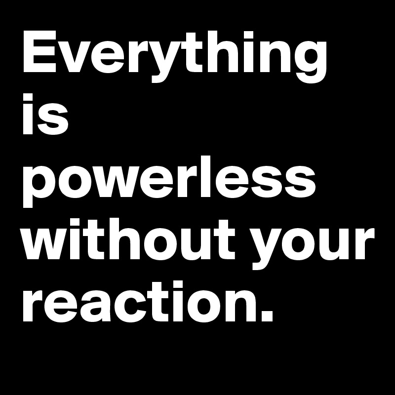 Everything is powerless without your reaction.