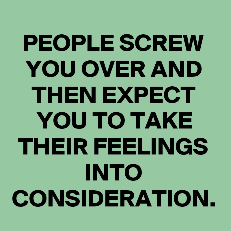 PEOPLE SCREW YOU OVER AND THEN EXPECT YOU TO TAKE THEIR FEELINGS INTO ...