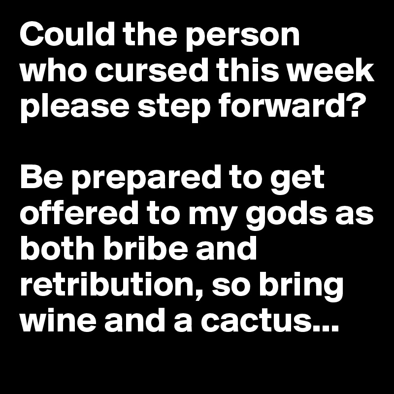 Could the person who cursed this week please step forward?

Be prepared to get offered to my gods as both bribe and retribution, so bring wine and a cactus...