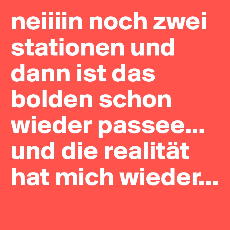 neiiiin noch zwei stationen und dann ist das bolden schon wieder passee... und die realität hat mich wieder... 