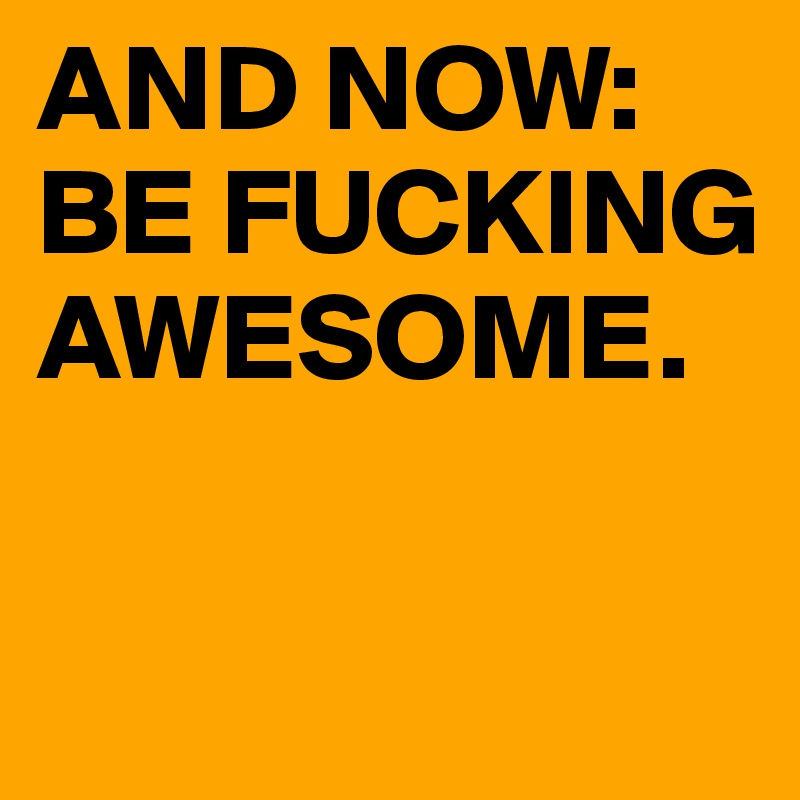 AND NOW: BE FUCKING AWESOME.

