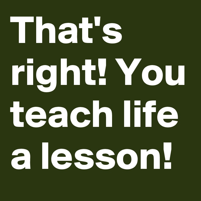 That's right! You teach life a lesson!