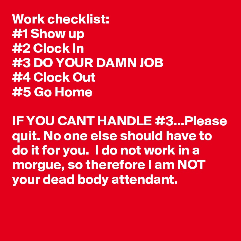 Work checklist: 
#1 Show up
#2 Clock In
#3 DO YOUR DAMN JOB
#4 Clock Out
#5 Go Home

IF YOU CANT HANDLE #3...Please quit. No one else should have to do it for you.  I do not work in a morgue, so therefore I am NOT your dead body attendant.

