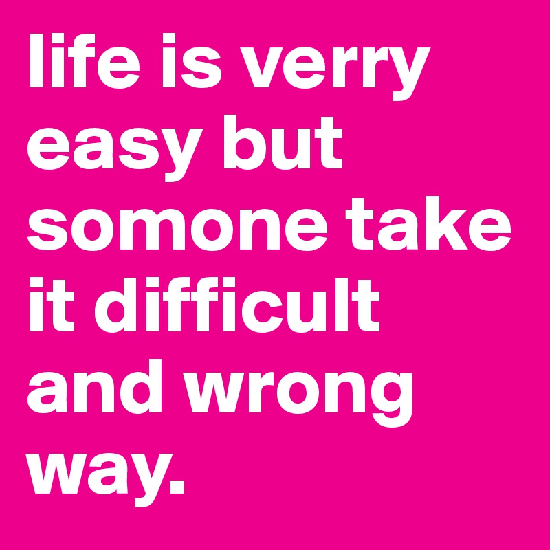 life is verry easy but somone take it difficult and wrong way. 