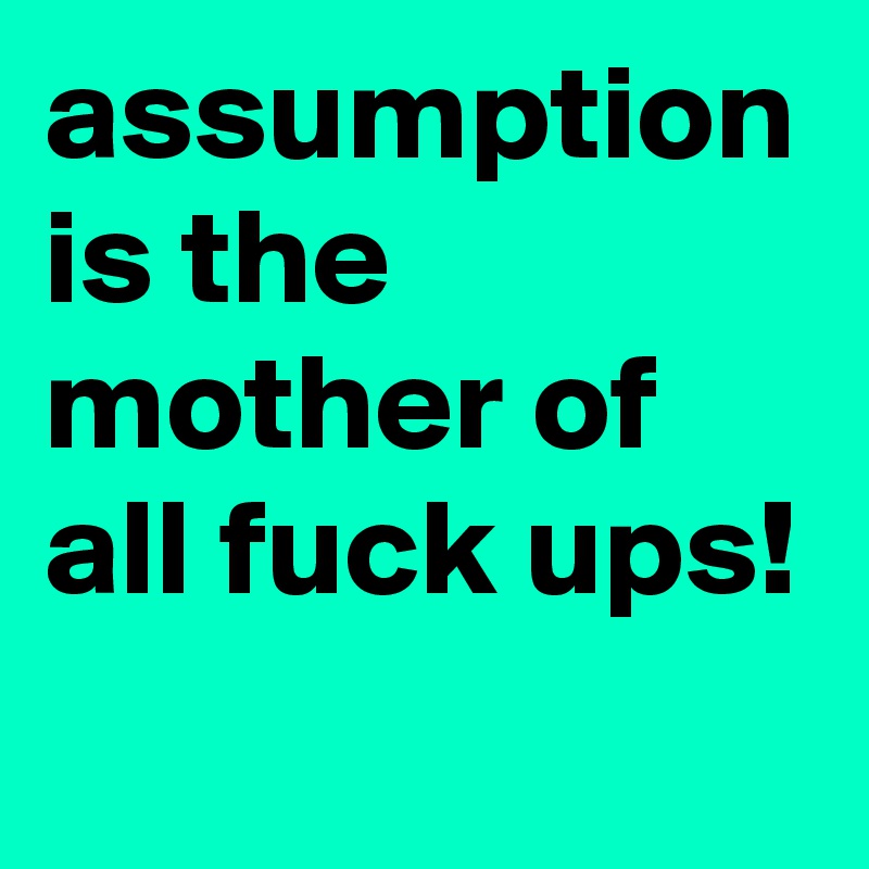 assumption is the mother of all fuck ups!