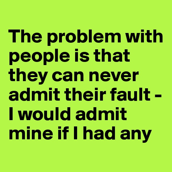 
The problem with people is that they can never admit their fault -
I would admit mine if I had any