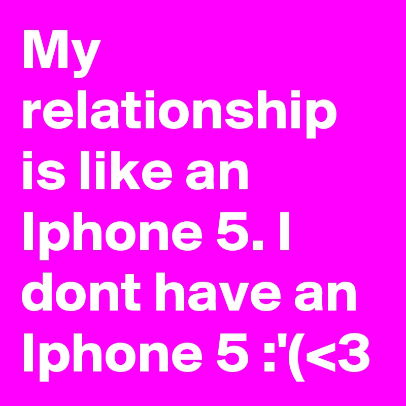 My relationship is like an Iphone 5. I dont have an Iphone 5 :'(<3 