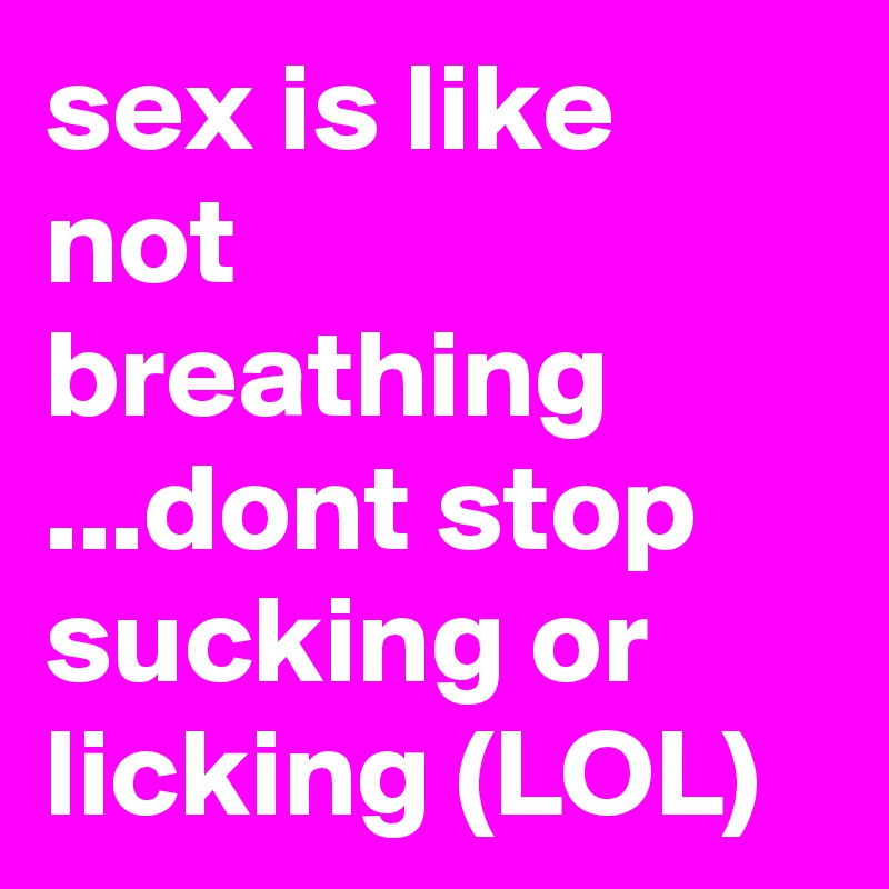 sex is like not breathing ...dont stop sucking or licking (LOL)