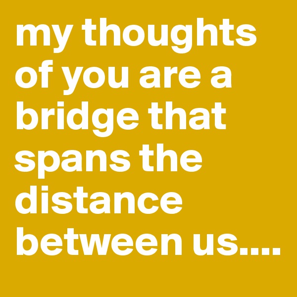 my thoughts of you are a bridge that spans the distance between us....