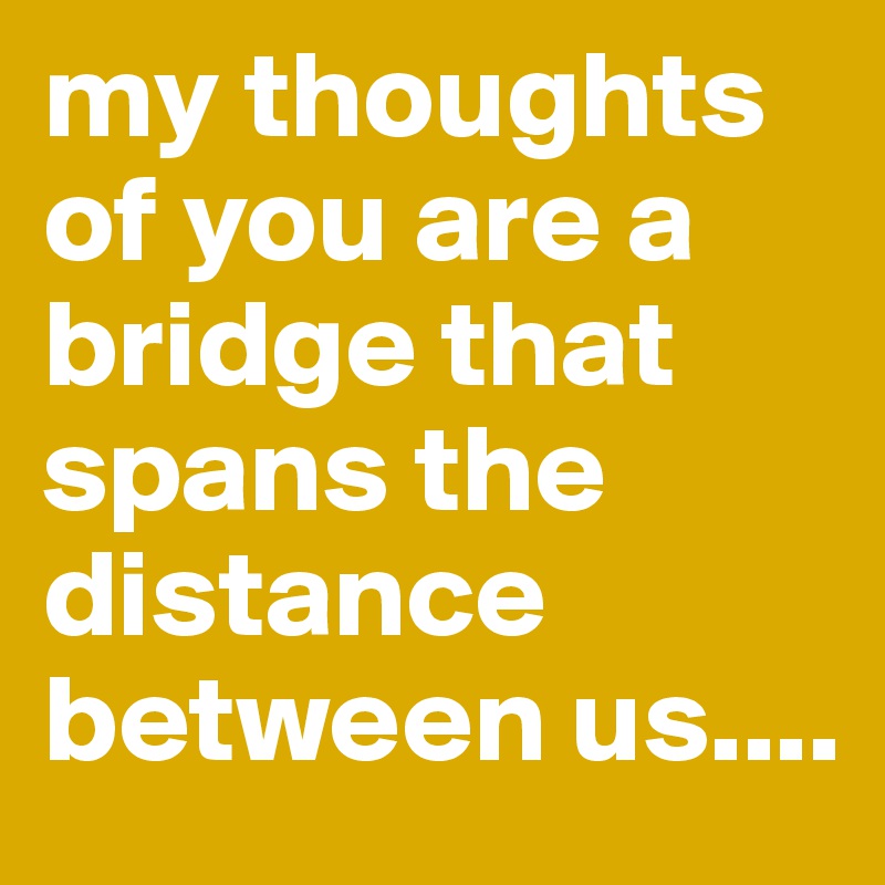 my thoughts of you are a bridge that spans the distance between us....