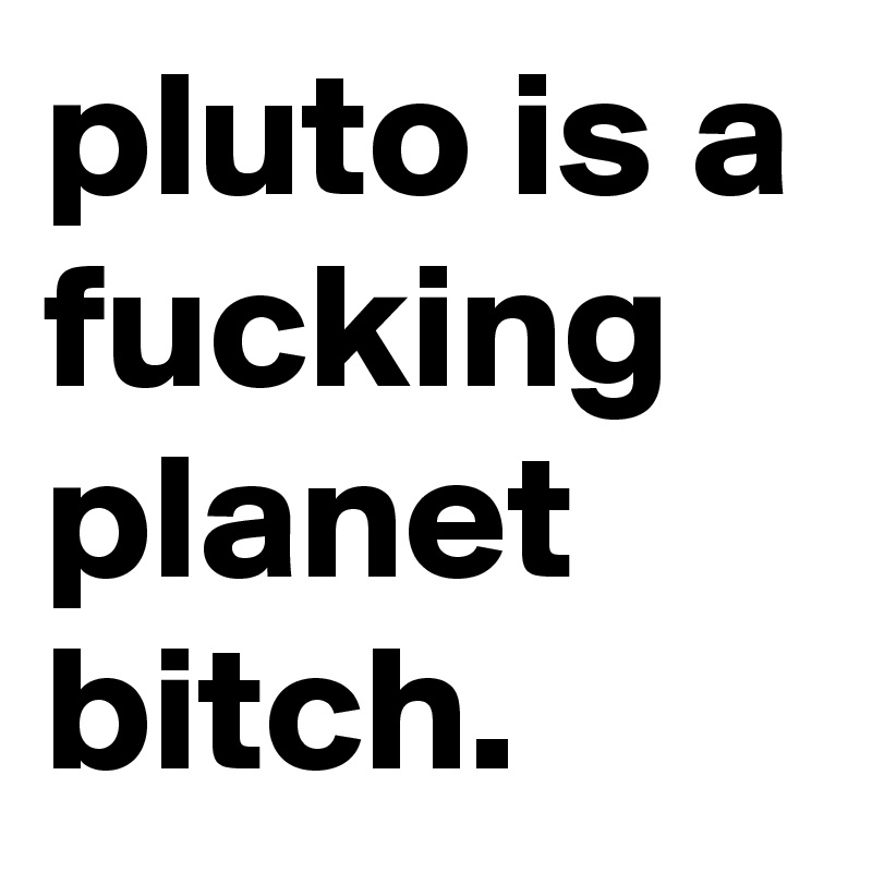 pluto is a fucking planet bitch.