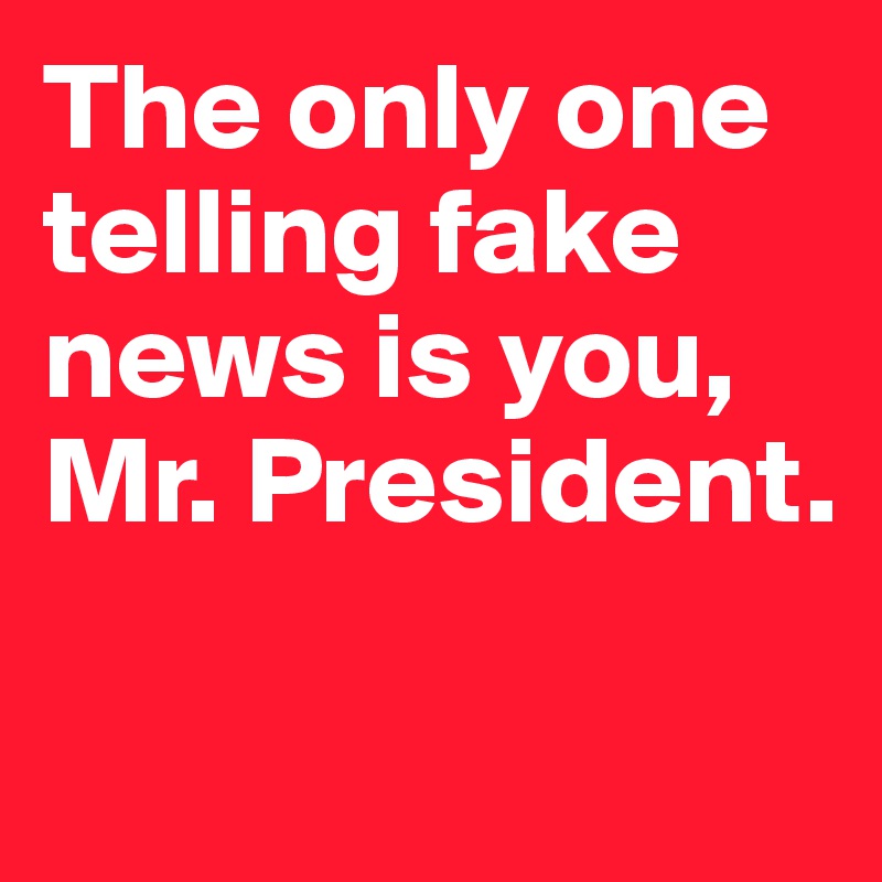 The only one telling fake news is you, Mr. President. 

