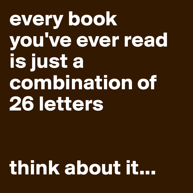 every book you've ever read is just a combination of 26 letters


think about it...