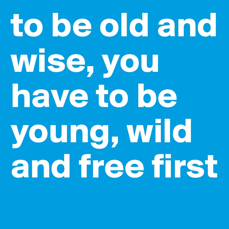 to be old and wise, you have to be young, wild and free first