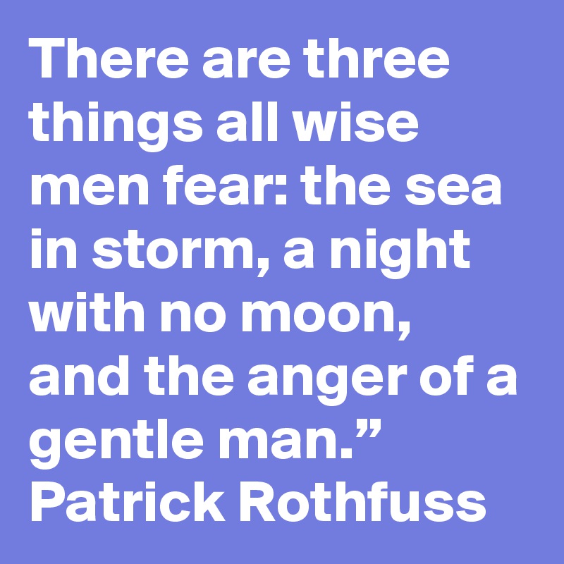 There are three things all wise men fear: the sea in storm, a night with no moon, and the anger of a gentle man.”
Patrick Rothfuss