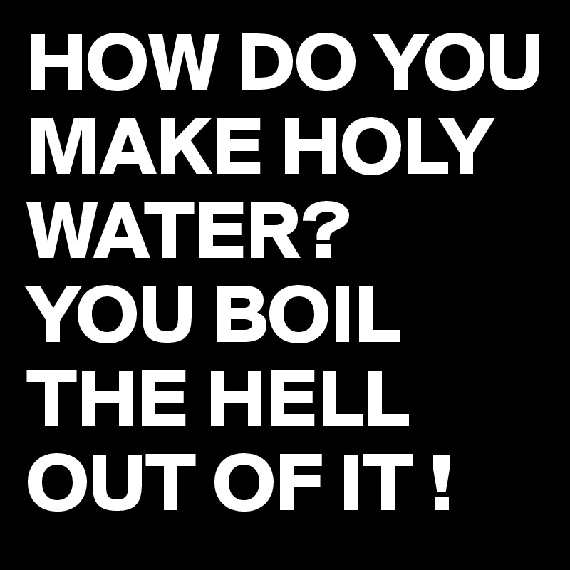 HOW DO YOU MAKE HOLY WATER?
YOU BOIL THE HELL OUT OF IT !