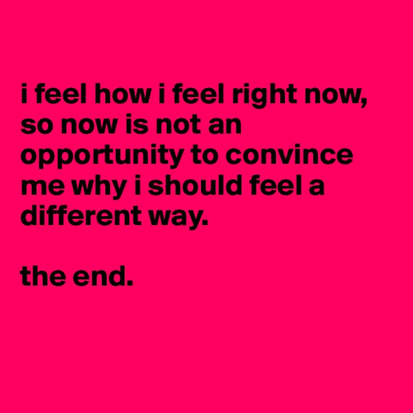 

i feel how i feel right now, so now is not an opportunity to convince me why i should feel a different way.

the end.


