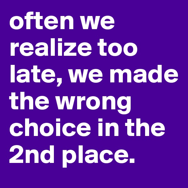 often we realize too late, we made the wrong choice in the 2nd place. 