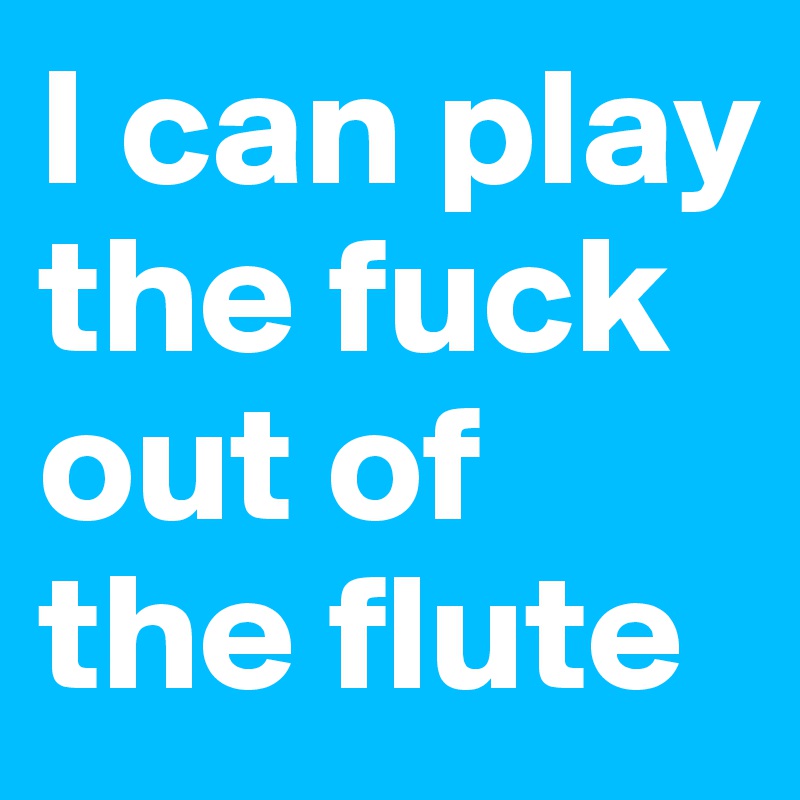 I can play the fuck out of the flute