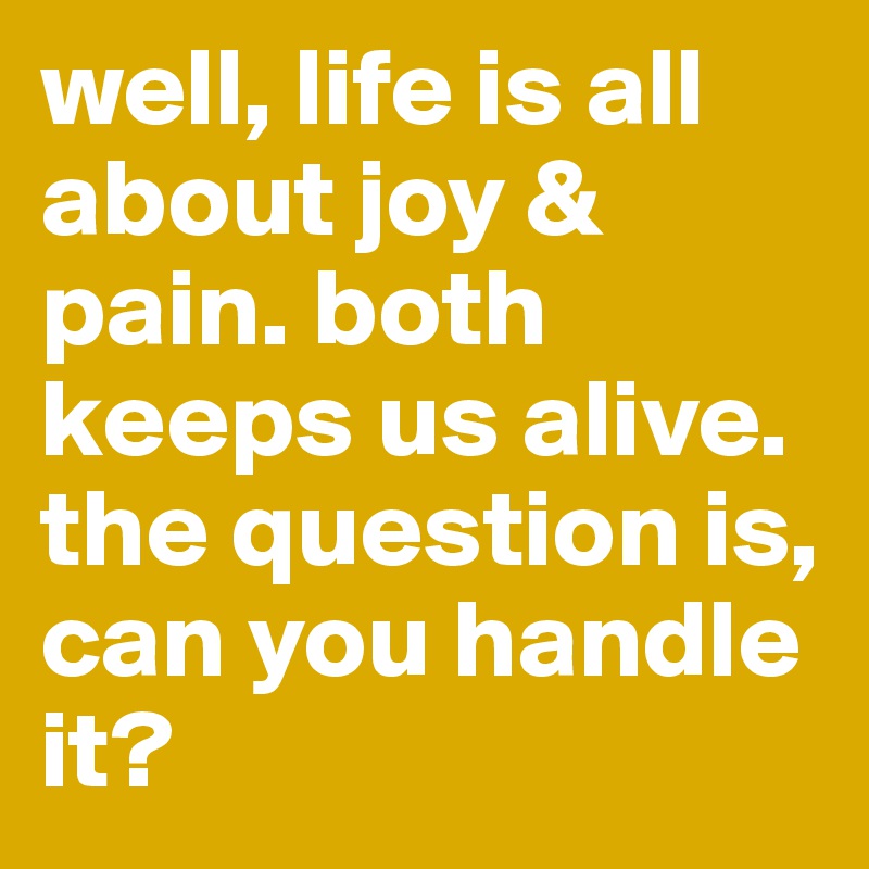 well, life is all about joy & pain. both keeps us alive. the question is, can you handle it?
