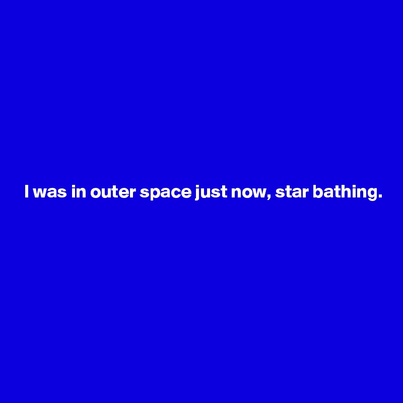  






 I was in outer space just now, star bathing.








