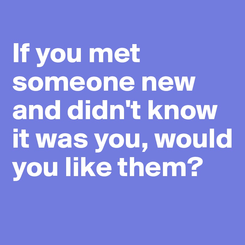 
If you met someone new and didn't know it was you, would you like them?
