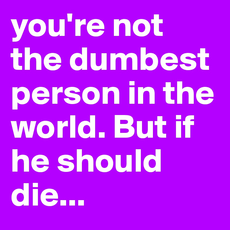 you're not the dumbest person in the world. But if he should die...