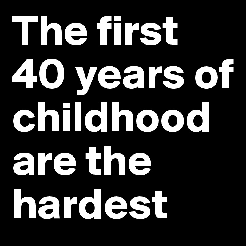 The first 40 years of childhood are the hardest 