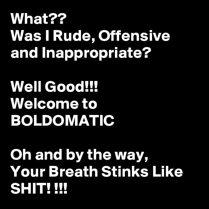 What??
Was I Rude, Offensive and Inappropriate?

Well Good!!!
Welcome to BOLDOMATIC

Oh and by the way,
Your Breath Stinks Like SHIT! !!!