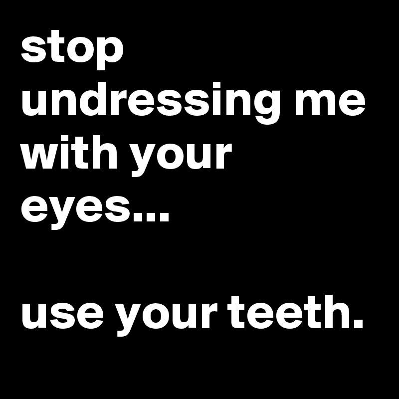 stop undressing me with your eyes...

use your teeth.