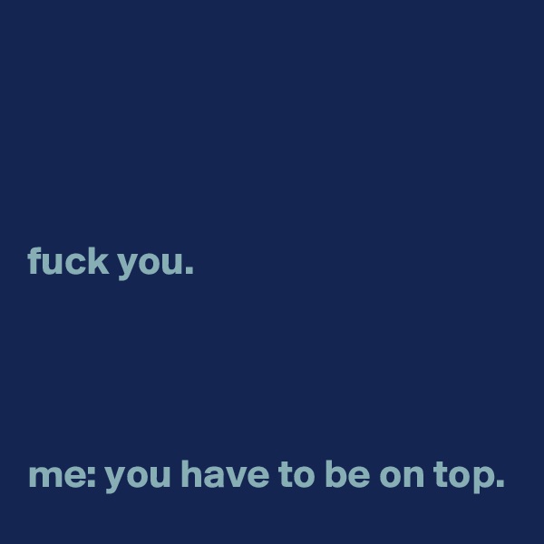 




fuck you.




me: you have to be on top.