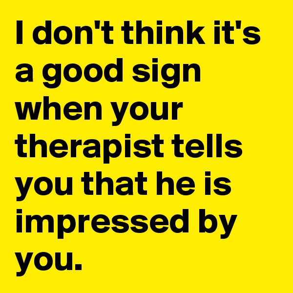 I don't think it's a good sign when your therapist tells you that he is impressed by you.