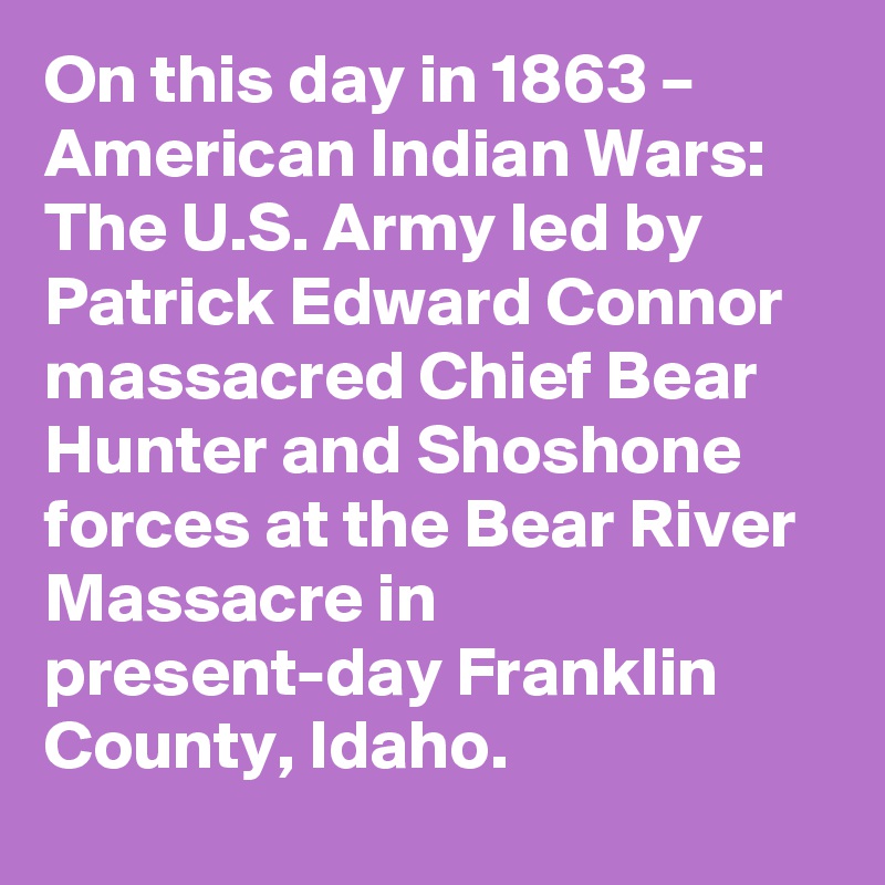 On this day in 1863 – American Indian Wars: The U.S. Army led by Patrick Edward Connor massacred Chief Bear Hunter and Shoshone forces at the Bear River Massacre in present-day Franklin County, Idaho.