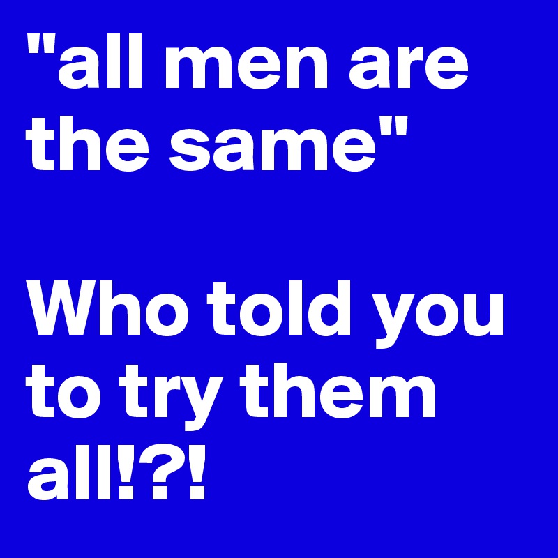 "all men are the same" 

Who told you to try them all!?! 