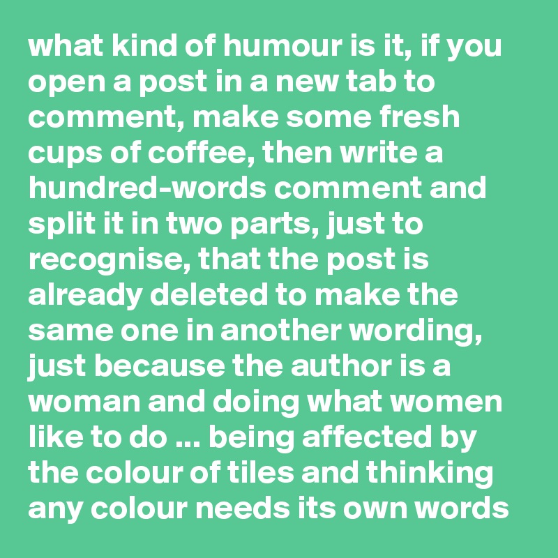 what kind of humour is it, if you open a post in a new tab to comment, make some fresh cups of coffee, then write a hundred-words comment and split it in two parts, just to recognise, that the post is already deleted to make the same one in another wording, just because the author is a woman and doing what women like to do ... being affected by the colour of tiles and thinking any colour needs its own words