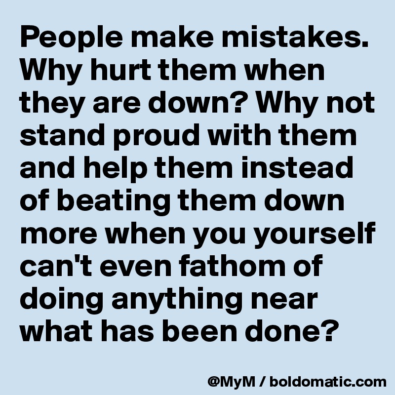 People make mistakes.  Why hurt them when they are down? Why not stand proud with them and help them instead of beating them down more when you yourself can't even fathom of doing anything near what has been done?