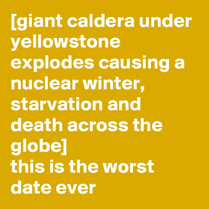 [giant caldera under yellowstone explodes causing a nuclear winter, starvation and death across the globe]
this is the worst date ever
