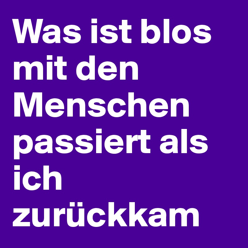 Was ist blos mit den Menschen passiert als ich zurückkam 