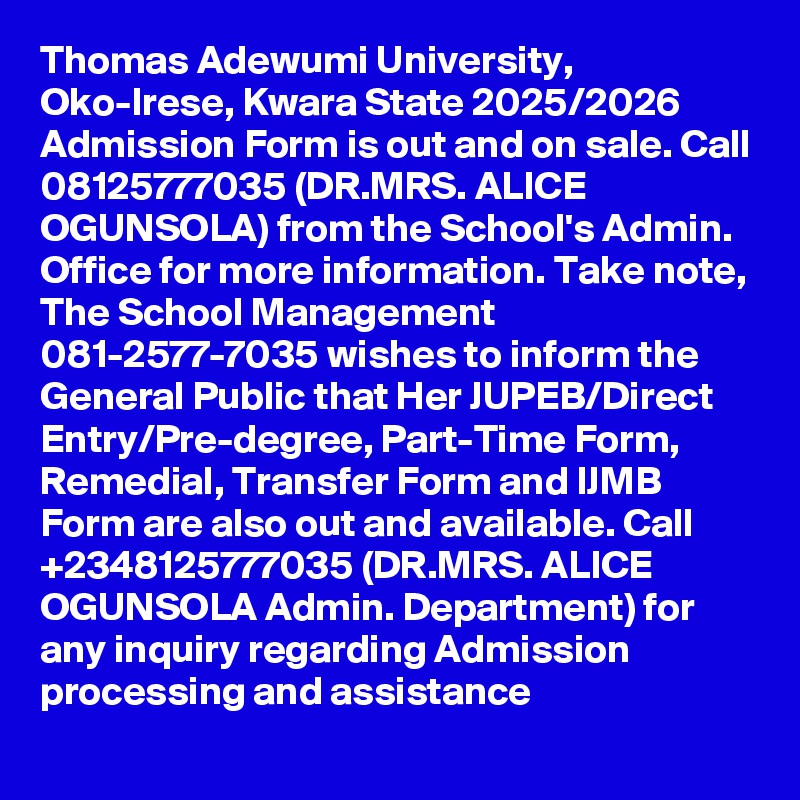 Thomas Adewumi University, Oko-Irese, Kwara State 2025/2026 Admission Form is out and on sale. Call 08125777035 (DR.MRS. ALICE OGUNSOLA) from the School's Admin. Office for more information. Take note, The School Management 081-2577-7035 wishes to inform the General Public that Her JUPEB/Direct Entry/Pre-degree, Part-Time Form, Remedial, Transfer Form and IJMB Form are also out and available. Call +2348125777035 (DR.MRS. ALICE OGUNSOLA Admin. Department) for any inquiry regarding Admission processing and assistance
