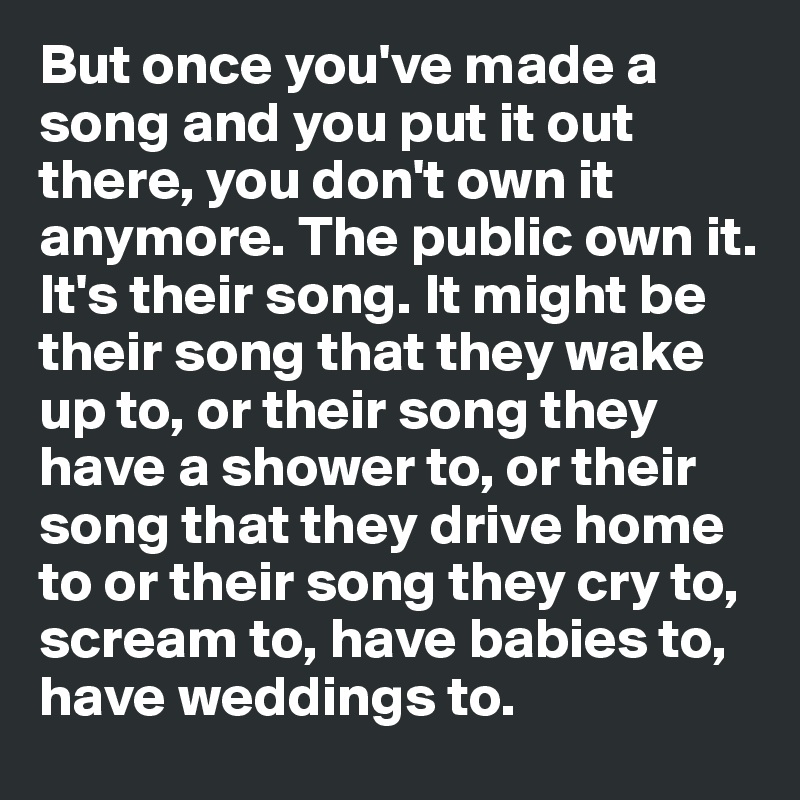 But once you've made a song and you put it out there, you don't own it anymore. The public own it. It's their song. It might be their song that they wake up to, or their song they have a shower to, or their song that they drive home to or their song they cry to, scream to, have babies to, have weddings to.         