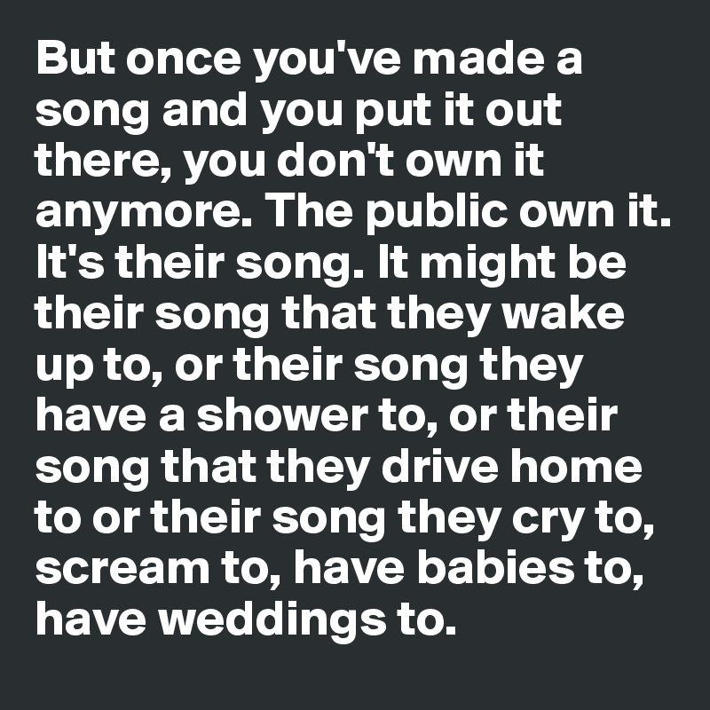 But once you've made a song and you put it out there, you don't own it anymore. The public own it. It's their song. It might be their song that they wake up to, or their song they have a shower to, or their song that they drive home to or their song they cry to, scream to, have babies to, have weddings to.         