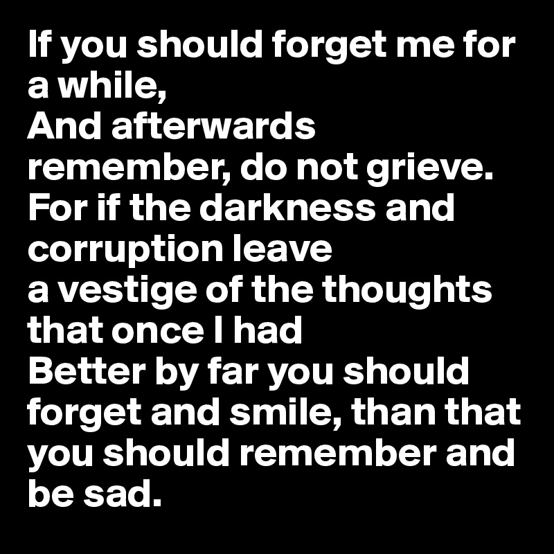 If you should forget me for a while, 
And afterwards remember, do not grieve. For if the darkness and corruption leave 
a vestige of the thoughts that once I had
Better by far you should forget and smile, than that you should remember and be sad.