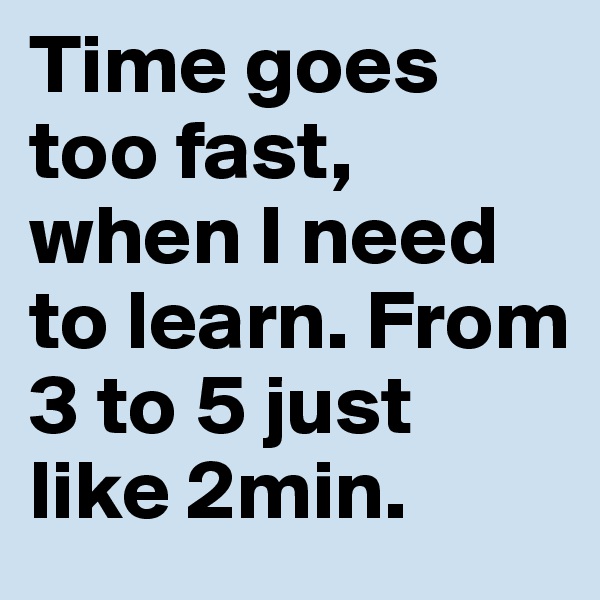 Time goes too fast, when I need to learn. From 3 to 5 just like 2min.
