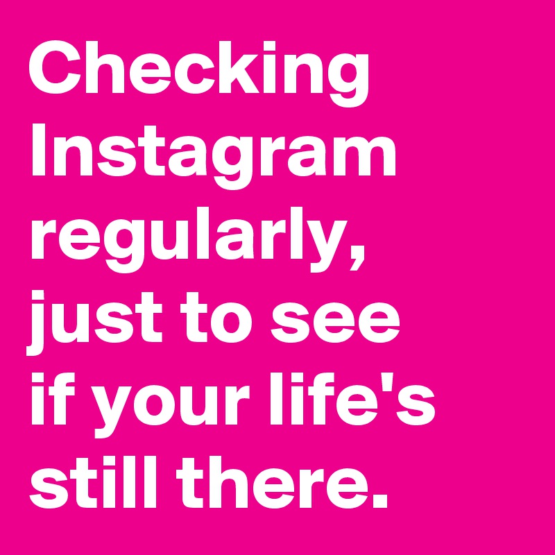 Checking Instagram regularly, just to see 
if your life's still there. 