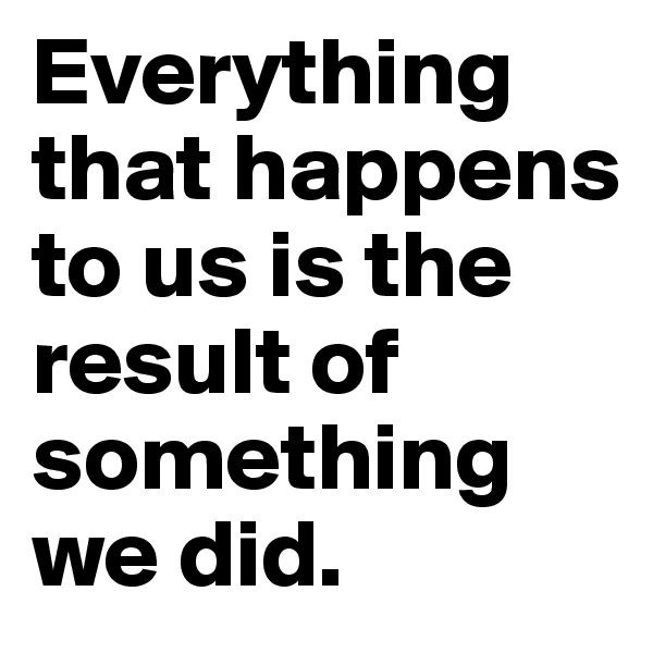 Everything that happens to us is the result of something we did. 