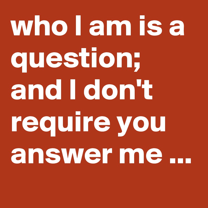 who I am is a question; and I don't require you answer me ...