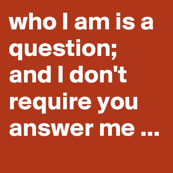 who I am is a question; and I don't require you answer me ...