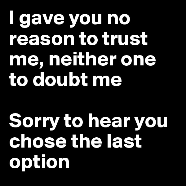 I gave you no reason to trust me, neither one to doubt me 

Sorry to hear you chose the last option
