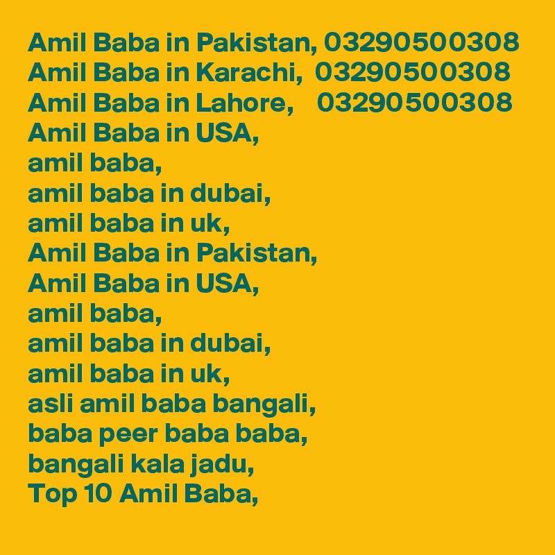 Amil Baba in Pakistan, 03290500308
Amil Baba in Karachi,  03290500308
Amil Baba in Lahore,    03290500308
Amil Baba in USA,
amil baba,
amil baba in dubai,
amil baba in uk,
Amil Baba in Pakistan,
Amil Baba in USA,
amil baba,
amil baba in dubai,
amil baba in uk,
asli amil baba bangali,
baba peer baba baba,
bangali kala jadu,
Top 10 Amil Baba,